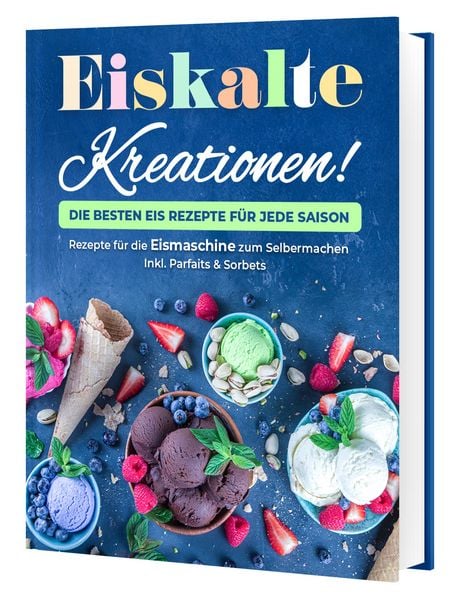Eiskalte Kreationen: Die besten Eis Rezepte für jede Saison - Rezepte für die Eismaschine zum Selbermachen Inkl. Parfaits & Sorbets