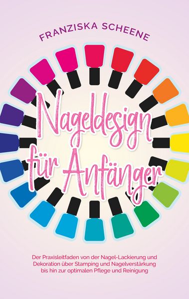 Nageldesign für Anfänger: Der Praxisleitfaden von der Nagel-Lackierung und Dekoration über Stamping und Nagelverstärkung bis hin zur optimalen Pflege