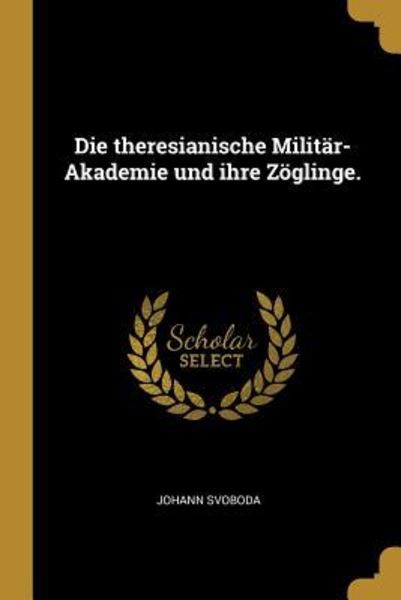 Die Theresianische Militär-Akademie Und Ihre Zöglinge.