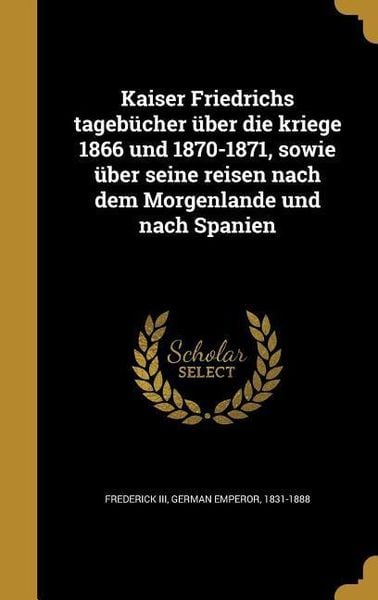 Kaiser Friedrichs tagebücher über die kriege 1866 und 1870-1871, sowie über seine reisen nach dem Morgenlande und nach Spanien