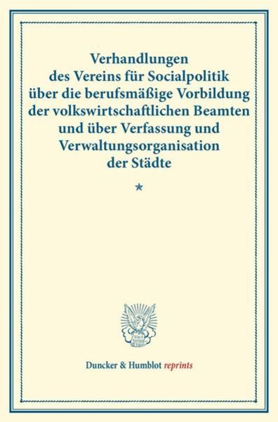 Verhandlungen des Vereins für Socialpolitik über die berufsmäßige Vorbildung der volkswirtschaftlichen Beamten und über Verfassung und Verwaltungsorga