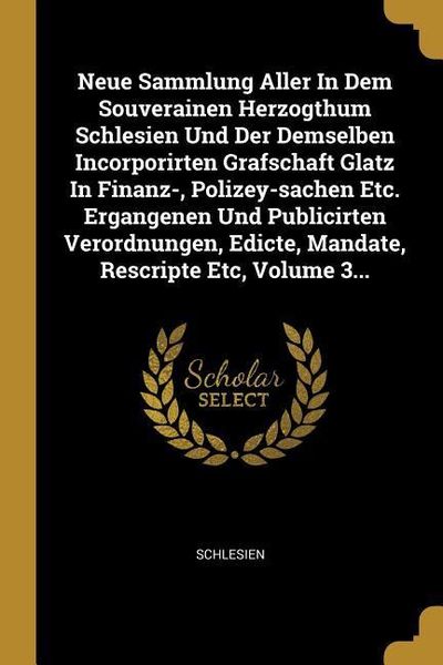 Neue Sammlung Aller in Dem Souverainen Herzogthum Schlesien Und Der Demselben Incorporirten Grafschaft Glatz in Finanz-, Polizey-Sachen Etc. Ergangene