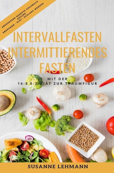 Intervallfasten - Intermittierendes Fasten Mit der 16:8 5:2 Diät zur Traumfigur Abendessen Rezepte Kochbuch Gesund Abnehmen - Diät - Schlank werden