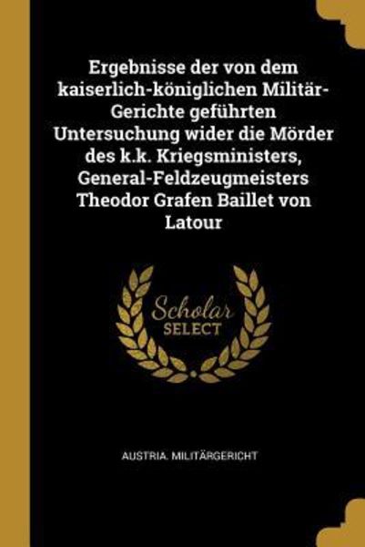 Ergebnisse Der Von Dem Kaiserlich-Königlichen Militär-Gerichte Geführten Untersuchung Wider Die Mörder Des K.K. Kriegsministers, General-Feldzeugmeist