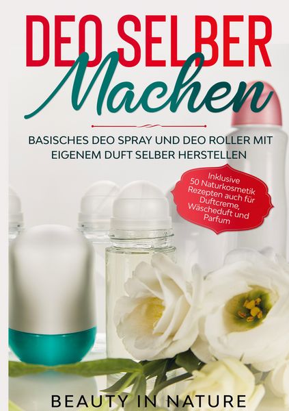 Deo selber machen: Basisches Deo Spray und Deo Roller mit eigenem Duft selber herstellen - Inklusive 50 Naturkosmetik Rezepten auch für Duftcreme, Wäs