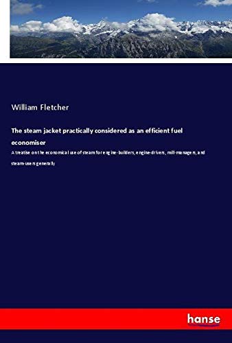 The steam jacket practically considered as an efficient fuel economiser: A treatise on the economical use of steam for engine-builders, engine-drivers, mill-managers, and steam-users generally