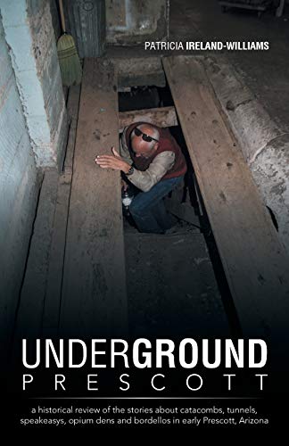 Underground Prescott: A Historical Review of the Stories About Catacombs, Tunnels, Speakeasys, Opium Dens and Bordellos in Early Prescott, Arizona