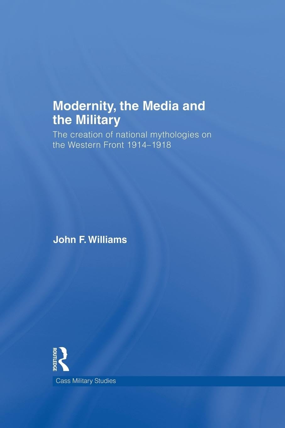 Modernity, the Media and the Military: The Creation of National Mythologies on the Western Front 1914-1918 (Cass Military Studies)