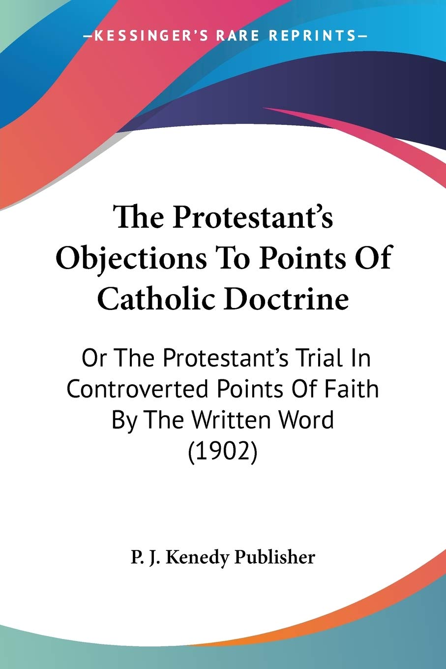 The Protestant's Objections To Points Of Catholic Doctrine: Or The Protestant's Trial In Controverted Points Of Faith By The Written Word (1902)