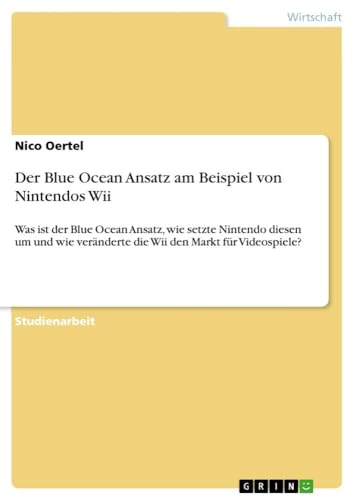 Der Blue Ocean Ansatz am Beispiel von Nintendos Wii: Was ist der Blue Ocean Ansatz, wie setzte Nintendo diesen um und wie veränderte die Wii den Markt für Videospiele?