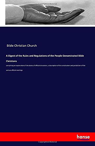 A Digest of the Rules and Regulations of the People Denominated Bible Christians: comprising an explanation of the duties of official characters, a ... jurisdiction of the various official meetings