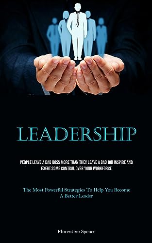 Leadership: People Leave A Bad Boss More Than They Leave A Bad Job Inspire And Exert Some Control Over Your Workforce (The Most Powerful Strategies To Help You Become A Better Leader)
