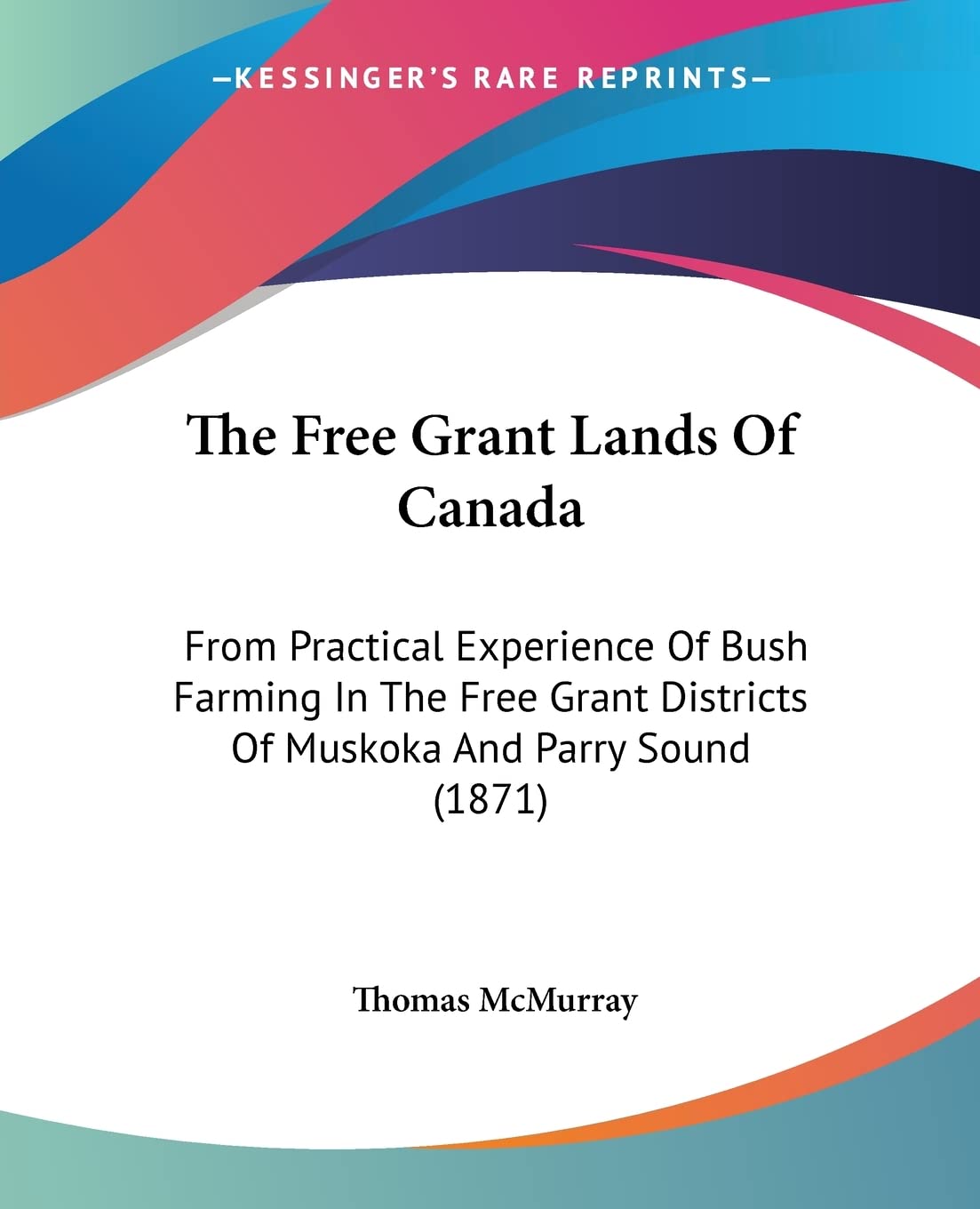 The Free Grant Lands Of Canada: From Practical Experience Of Bush Farming In The Free Grant Districts Of Muskoka And Parry Sound (1871)