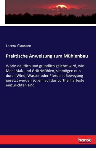 Praktische Anweisung zum Mühlenbau: Worin deutlich und gründlich gelehrt wird, wie Mehl Malz und GrützMühlen, sie mögen nun durch Wind, Wasser oder ... auf das vortheilhafteste einzurichten sind