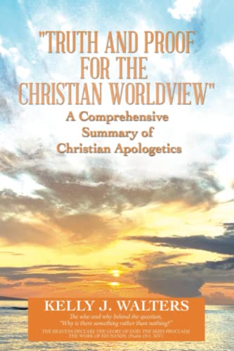 Truth and Proof for the Christian Worldview A Comprehensive Summary of Christian Apologetics: The who and why behind the question, “Why is there something rather than nothing?”