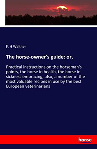 The horse-owner's guide: or,: Practical instructions on the horseman's points, the horse in health, the horse in sickness embracing, also, a number of ... in use by the best European veterinarians