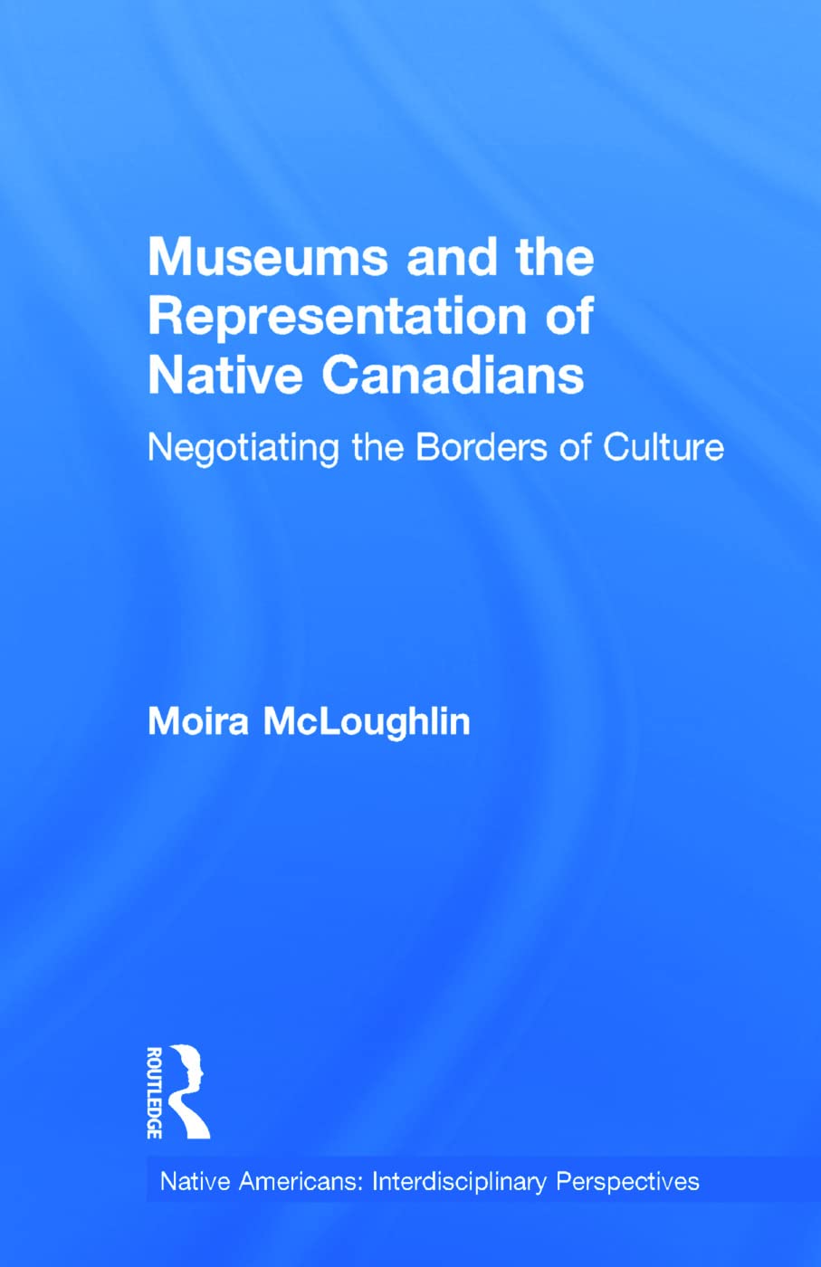 Museums and the Representation of Native Canadians: Negotiating the Borders of Culture (Native Americans, Interdisciplinary Perspectives Series)