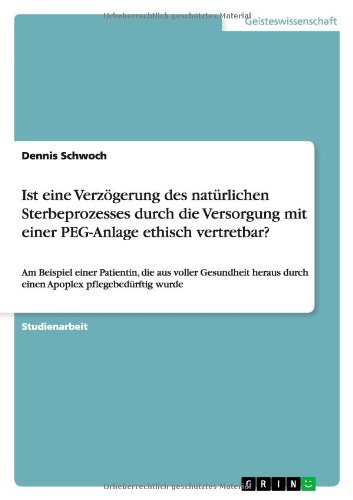 Ist eine Verzögerung des natürlichen Sterbeprozesses durch die Versorgung mit einer PEG-Anlage ethisch vertretbar?: Am Beispiel einer Patientin, die ... durch einen Apoplex pflegebedürftig wurde