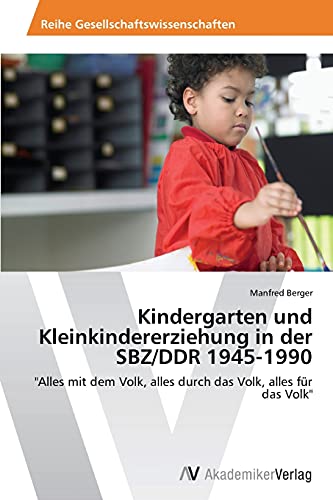 Kindergarten und Kleinkindererziehung in der SBZ/DDR 1945-1990: Alles mit dem Volk, alles durch das Volk, alles für das Volk