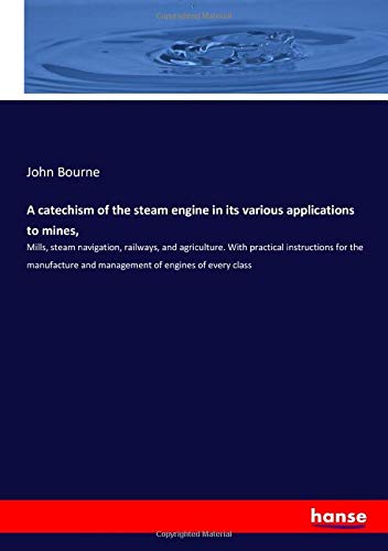 A catechism of the steam engine in its various applications to mines,: Mills, steam navigation, railways, and agriculture. With practical instructions ... and management of engines of every class