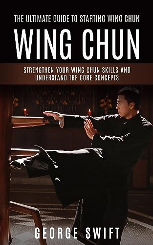 Wing Chun: The Ultimate Guide to Starting Wing Chun (Strengthen Your Wing Chun Skills and Understand the Core Concepts)