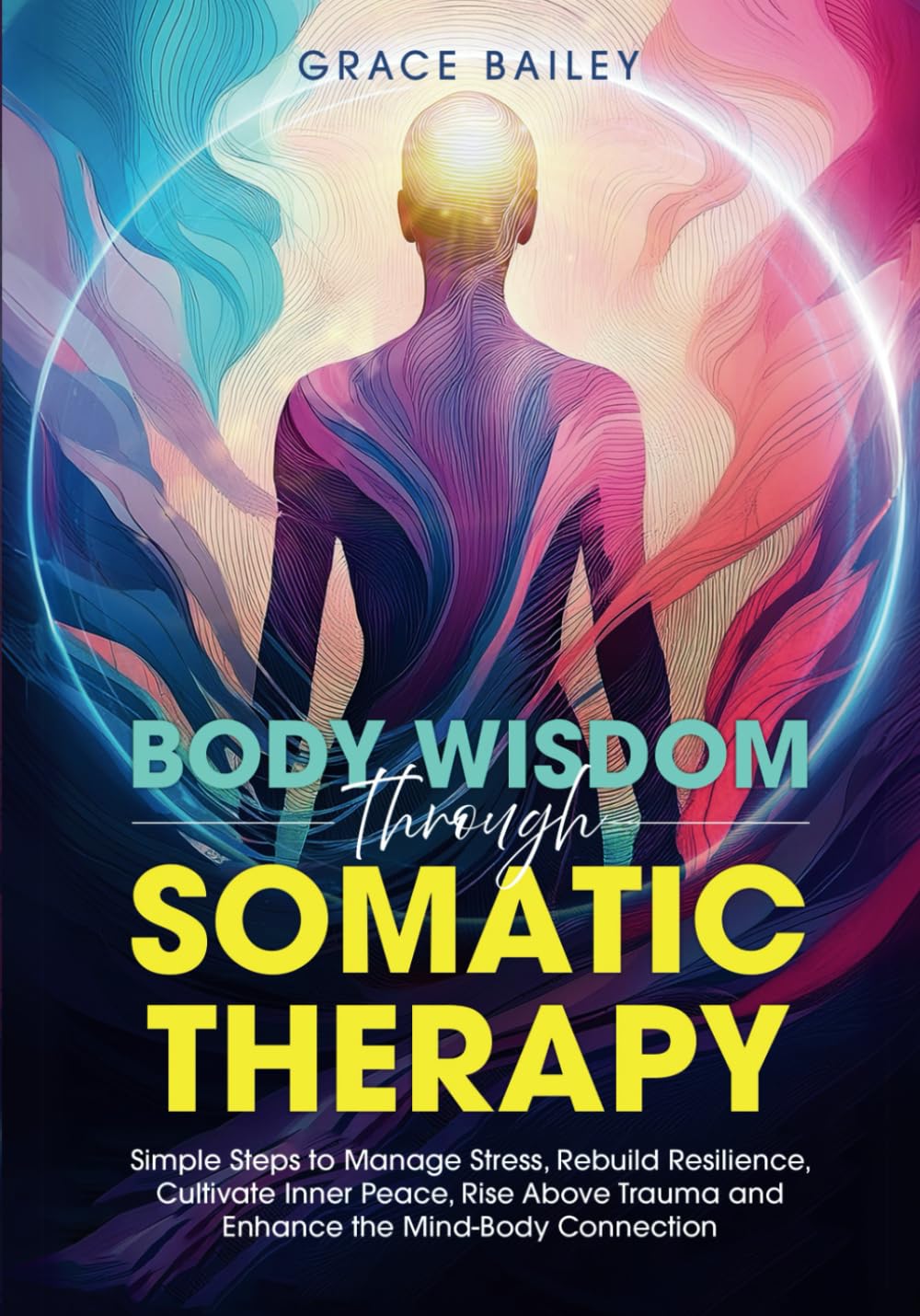 Body Wisdom Through Somatic Therapy: Simple Steps to Manage Stress, Rebuild Resilience, Cultivate Inner Peace, Rise Above Trauma, and Enhance the Mind-Body Connection