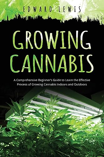 GROWING CANNABIS: A Comprehensive Beginner's Guide to Learn the Effective Process of Growing Cannabis Indoors and Outdoors