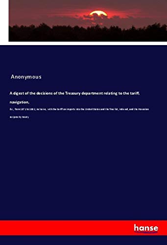 A digest of the decisions of the Treasury department relating to the tariff, navigation,: &c., from 1872 to 1882, inclusive, with the tariff on ... indexed, and the Hawaiian reciprocity treaty