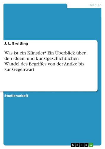 Was ist ein Künstler? Ein Überblick über den ideen- und kunstgeschichtlichen Wandel des Begriffes von der Antike bis zur Gegenwart