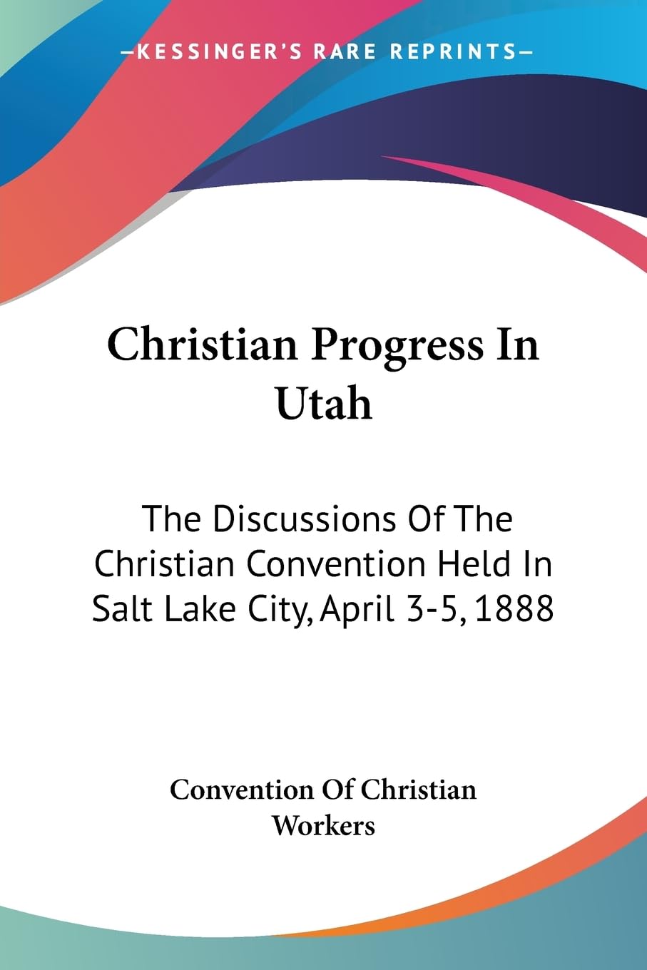 Christian Progress In Utah: The Discussions Of The Christian Convention Held In Salt Lake City, April 3-5, 1888