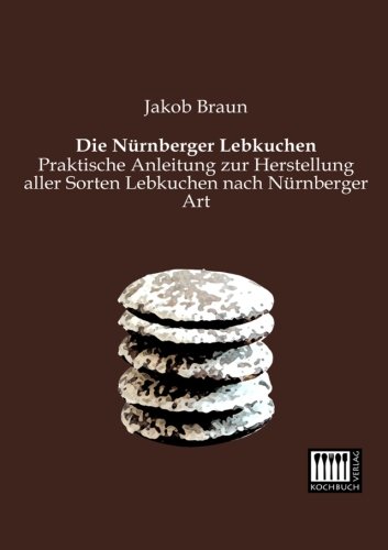 Die Nuernberger Lebkuchen: Praktische Anleitung zur Herstellung aller Sorten Lebkuchen nach Nuernberger Art