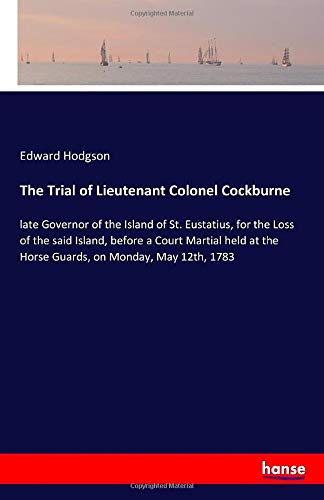 The Trial of Lieutenant Colonel Cockburne: late Governor of the Island of St. Eustatius, for the Loss of the said Island, before a Court Martial held at the Horse Guards, on Monday, May 12th, 1783
