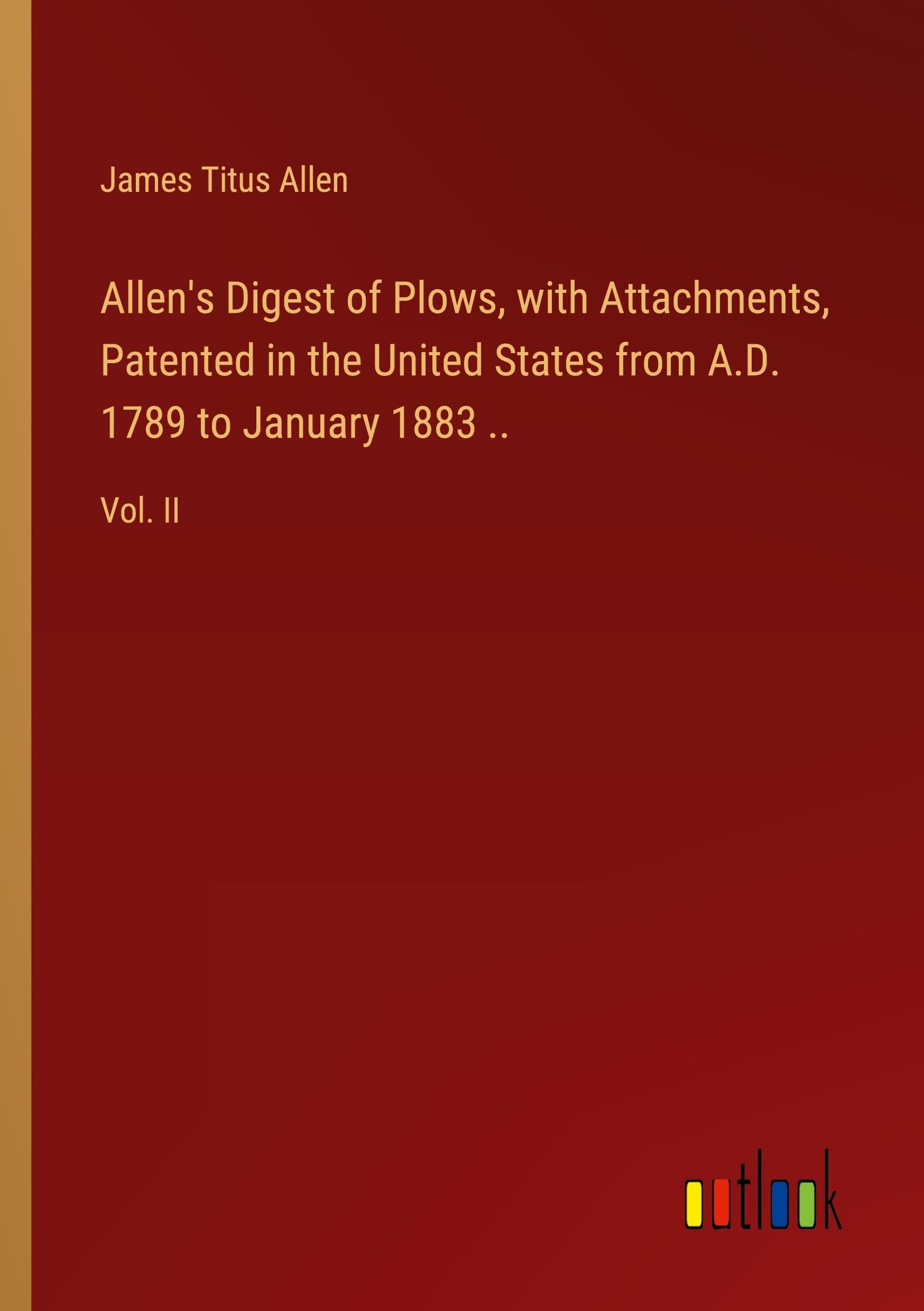 Allen's Digest of Plows, with Attachments, Patented in the United States from A.D. 1789 to January 1883 ..: Vol. II