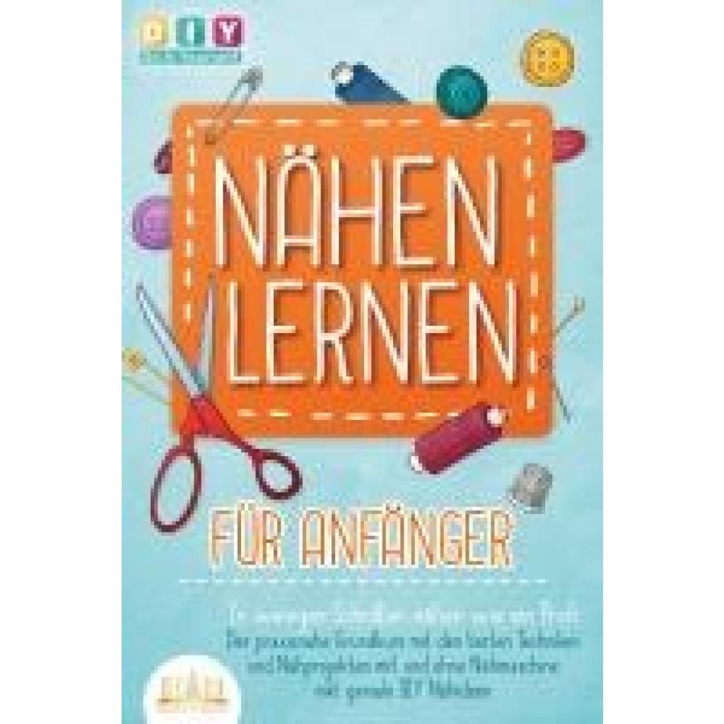 Do It Yourself, Diy: NÄHEN LERNEN FÜR ANFÄNGER - In wenigen Schritten nähen wie ein Profi: Der praxisnahe Grundkurs mit den besten Techniken und Nähprojekten mit und ohne Nähmaschine inkl. geniale DIY Nähideen